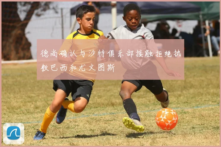 德尚确认与沙特俱乐部接触拒绝执教巴西和尤文图斯
