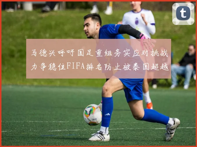 马德兴呼吁国足重组务实应对挑战力争稳住FIFA排名防止被泰国超越