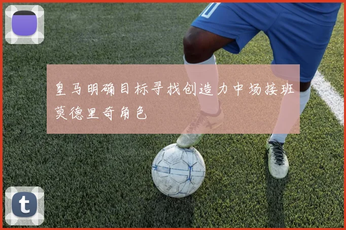 皇马明确目标寻找创造力中场接班莫德里奇角色