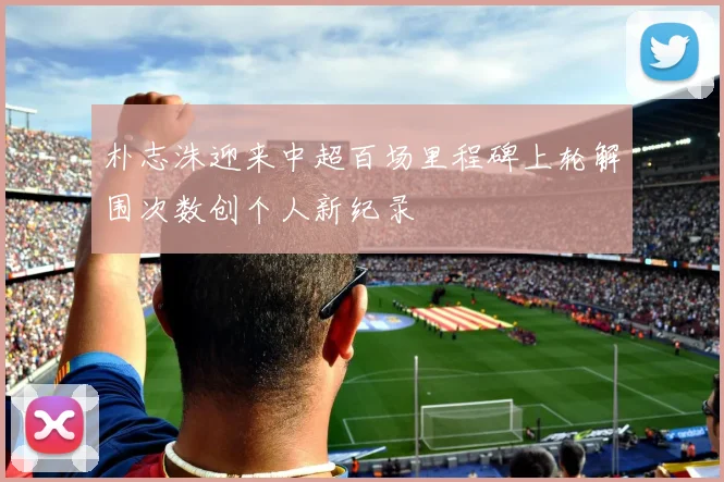 朴志洙迎来中超百场里程碑上轮解围次数创个人新纪录