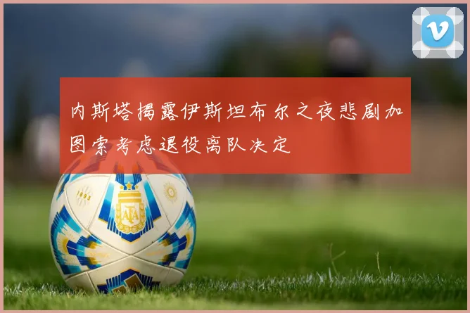 内斯塔揭露伊斯坦布尔之夜悲剧加图索考虑退役离队决定