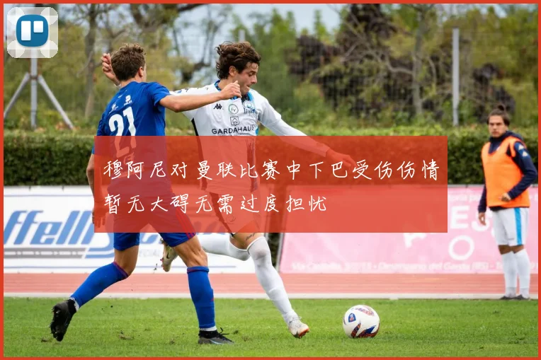 穆阿尼对曼联比赛中下巴受伤伤情暂无大碍无需过度担忧