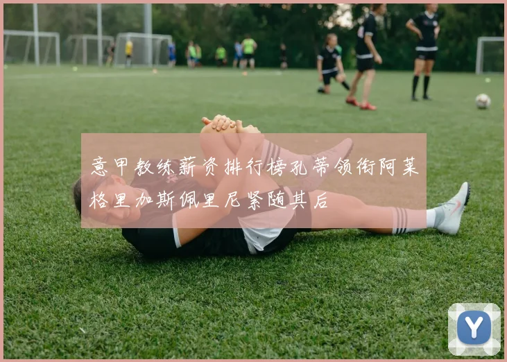 意甲教练薪资排行榜孔蒂领衔阿莱格里加斯佩里尼紧随其后