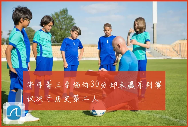 字母哥三季场均30分却未赢系列赛仅次于历史第二人