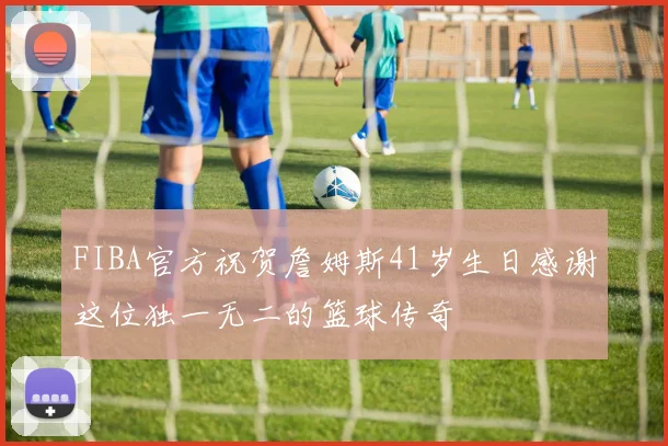 FIBA官方祝贺詹姆斯41岁生日感谢这位独一无二的篮球传奇