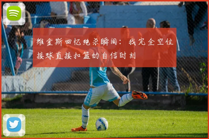 维金斯回忆绝杀瞬间:我完全空位接球直接扣篮的自信时刻
