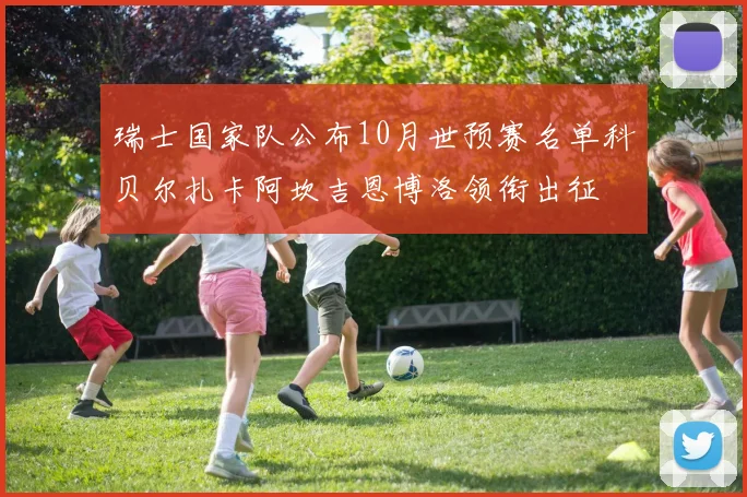 瑞士国家队公布10月世预赛名单科贝尔扎卡阿坎吉恩博洛领衔出征