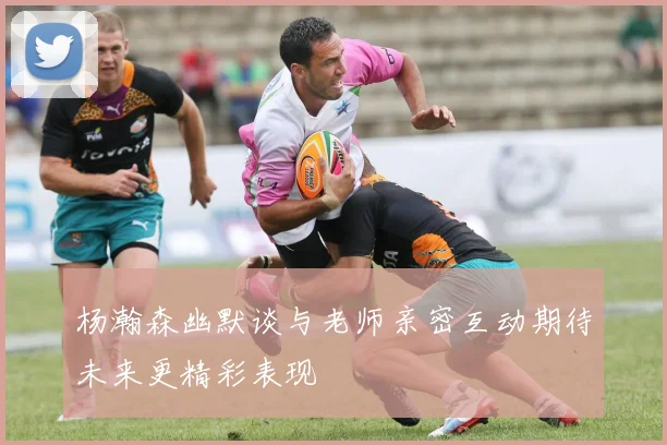 杨瀚森幽默谈与老师亲密互动期待未来更精彩表现