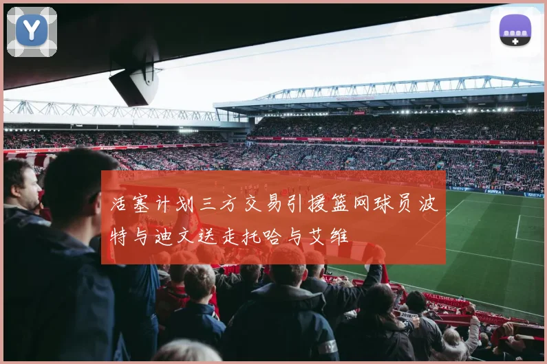 活塞计划三方交易引援篮网球员波特与迪文送走托哈与艾维