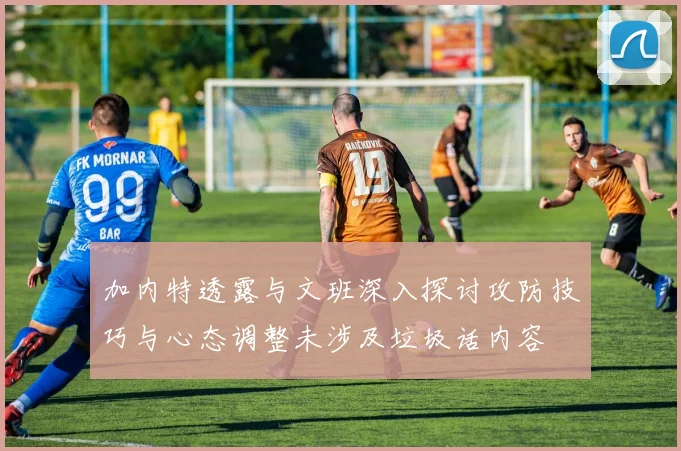 加内特透露与文班深入探讨攻防技巧与心态调整未涉及垃圾话内容