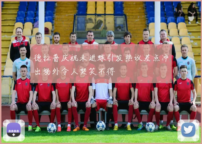 德拉普庆祝未进球引发热议差点冲出场外令人哭笑不得