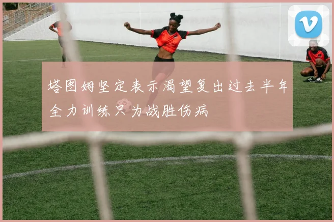 塔图姆坚定表示渴望复出过去半年全力训练只为战胜伤病
