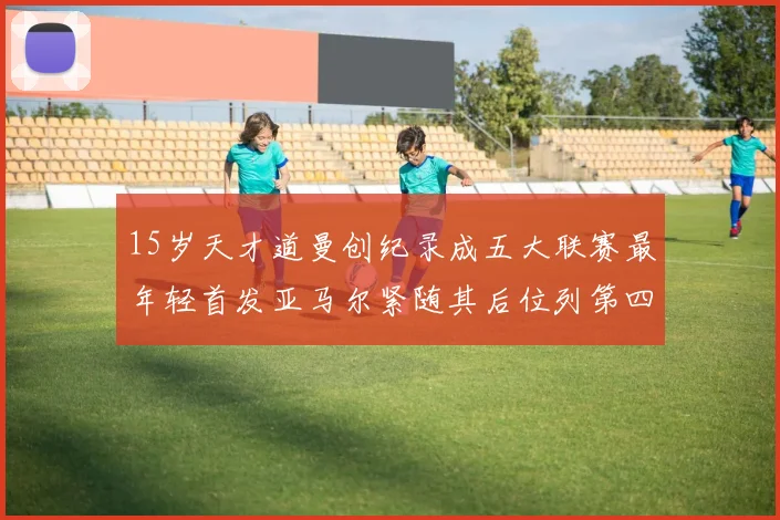 15岁天才道曼创纪录成五大联赛最年轻首发亚马尔紧随其后位列第四