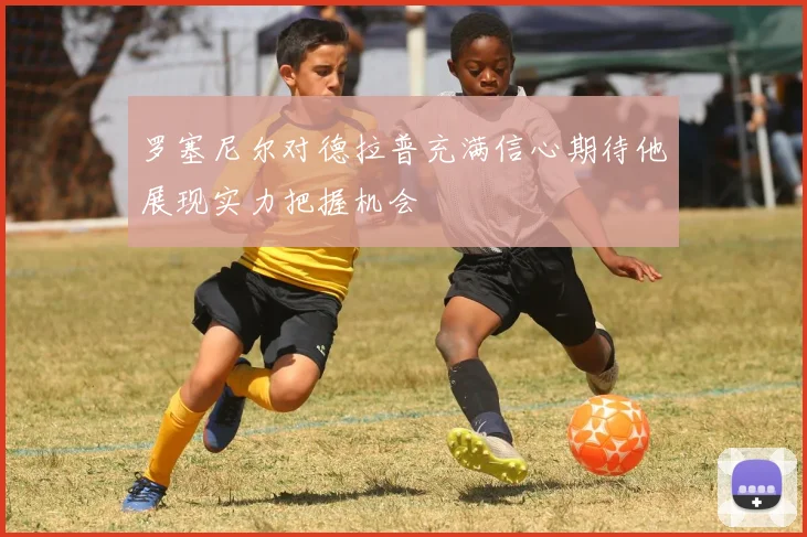 罗塞尼尔对德拉普充满信心期待他展现实力把握机会