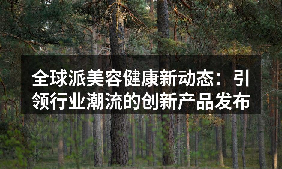 全球派美容健康新动态：引领行业潮流的创新