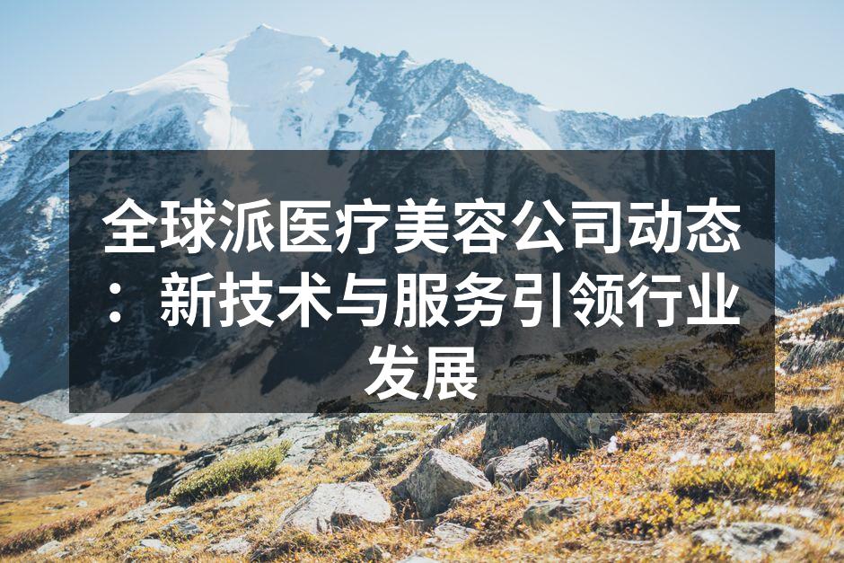 全球派医疗美容公司动态：新技术与服务引领